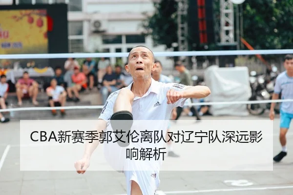 CBA新赛季郭艾伦离队对辽宁队深远影响解析